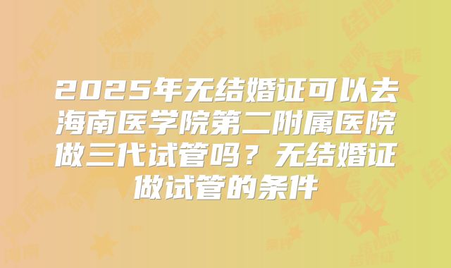 2025年无结婚证可以去海南医学院第二附属医院做三代试管吗?无结婚证做试管的条件
