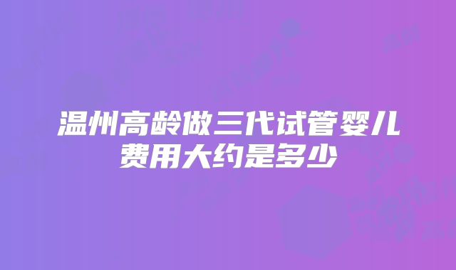 温州高龄做三代试管婴儿费用大约是多少