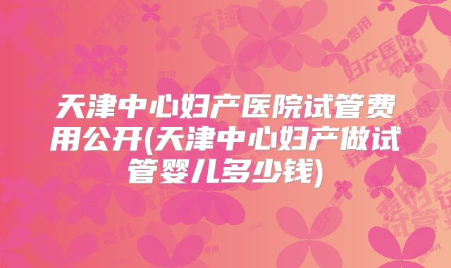 天津中心妇产医院试管费用公开(天津中心妇产做试管婴儿多少钱)