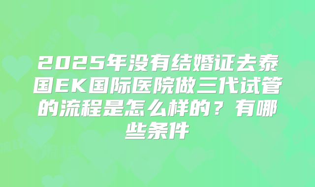 2025年没有结婚证去泰国EK国际医院做三代试管的流程是怎么样的?有哪些条件