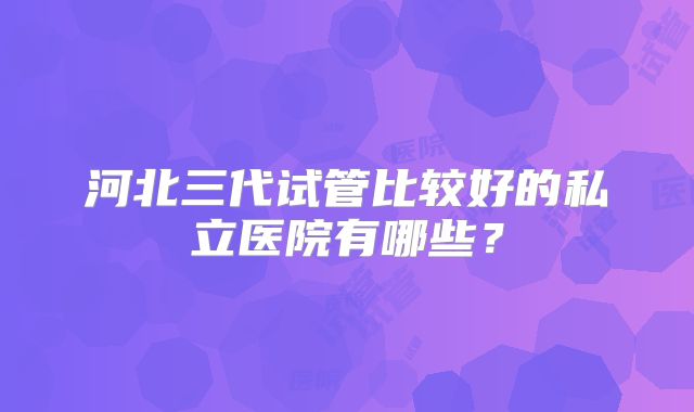 河北三代试管比较好的私立医院有哪些?