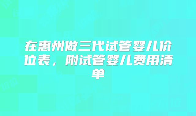 在惠州做三代试管婴儿价位表,附试管婴儿费用清单