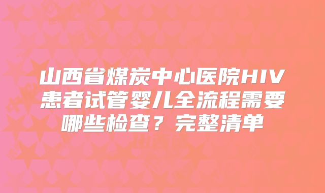山西省煤炭中心医院HIV患者试管婴儿全流程需要哪些检查?完整清单