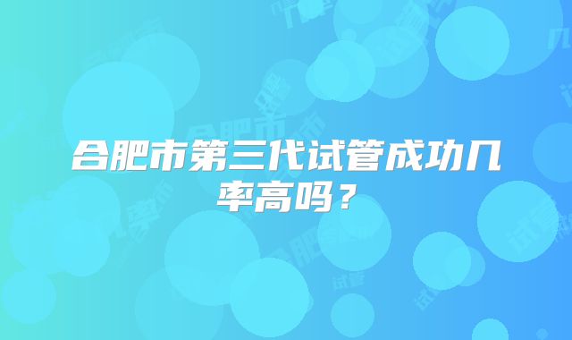 合肥市第三代试管成功几率高吗?