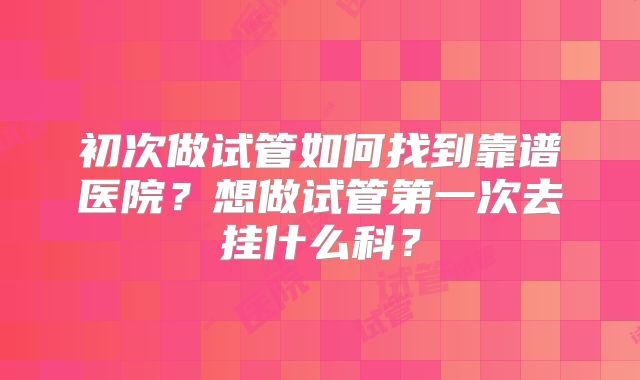 初次做试管如何找到靠谱医院?想做试管第一次去挂什么科?