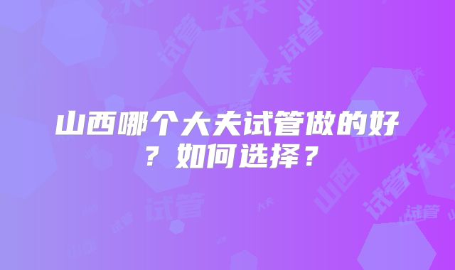 山西哪个大夫试管做的好？如何选择？
