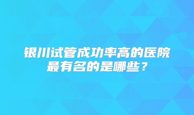 银川试管成功率高的医院最有名的是哪些？