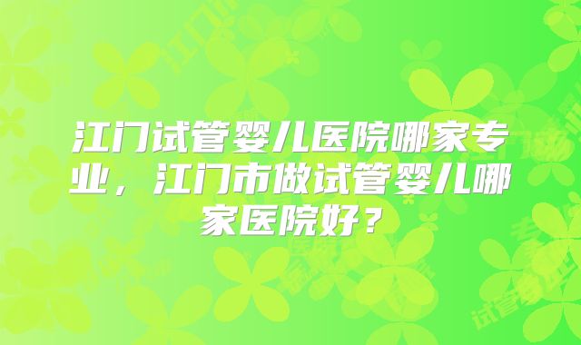 江门试管婴儿医院哪家专业,江门市做试管婴儿哪家医院好?