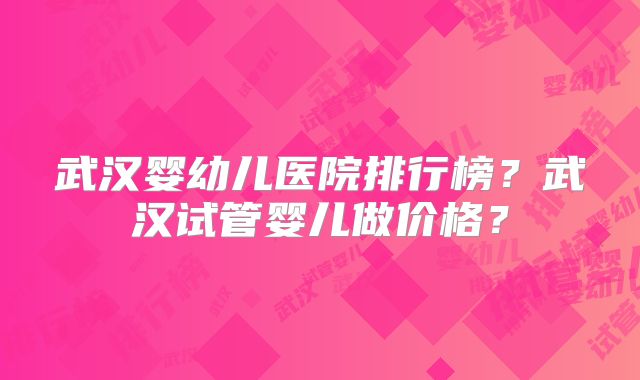 武汉婴幼儿医院排行榜？武汉试管婴儿做价格？