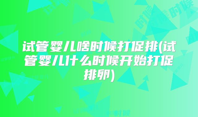 试管婴儿啥时候打促排(试管婴儿什么时候开始打促排卵)