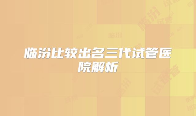 临汾比较出名三代试管医院解析