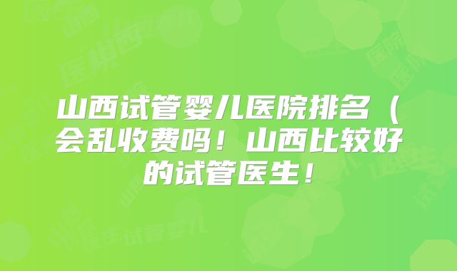 山西试管婴儿医院排名（会乱收费吗！山西比较好的试管医生！