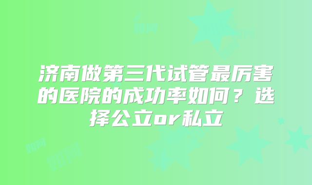 济南做第三代试管最厉害的医院的成功率如何?选择公立or私立