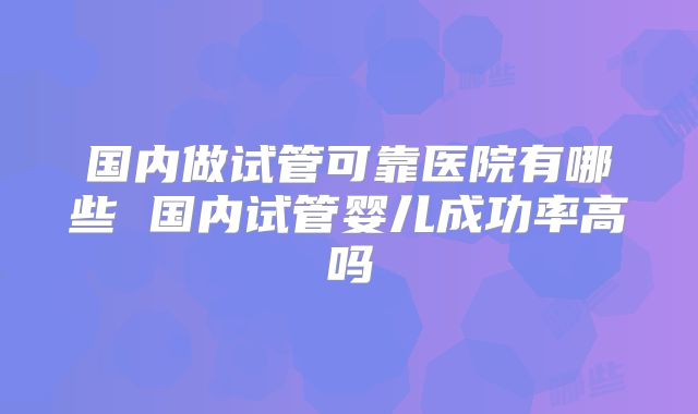 国内做试管可靠医院有哪些 国内试管婴儿成功率高吗
