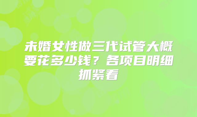 未婚女性做三代试管大概要花多少钱？各项目明细抓紧看