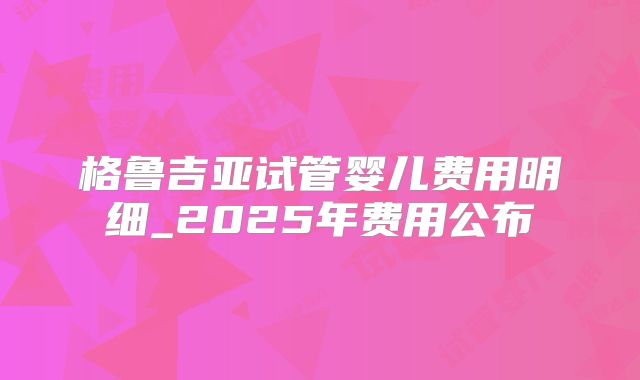 格鲁吉亚试管婴儿费用明细_2025年费用公布