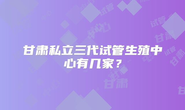 甘肃私立三代试管生殖中心有几家？