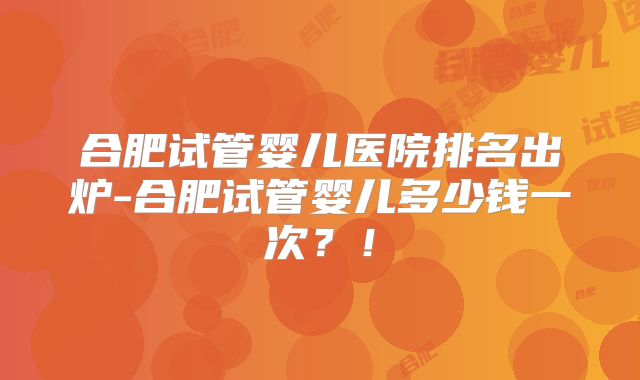 合肥试管婴儿医院排名出炉-合肥试管婴儿多少钱一次?!