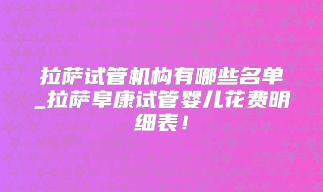 拉萨试管机构有哪些名单_拉萨阜康试管婴儿花费明细表！