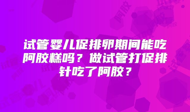 试管婴儿促排卵期间能吃阿胶糕吗？做试管打促排针吃了阿胶？
