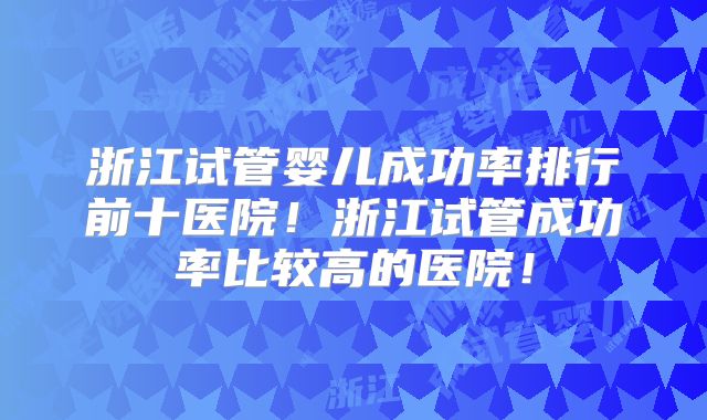 浙江试管婴儿成功率排行前十医院!浙江试管成功率比较高的医院!