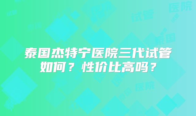 泰国杰特宁医院三代试管如何?性价比高吗?