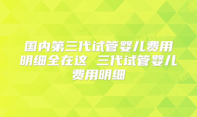 国内第三代试管婴儿费用明细全在这 三代试管婴儿费用明细