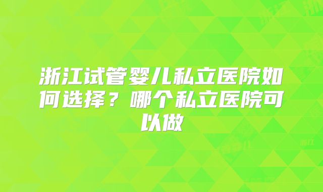 浙江试管婴儿私立医院如何选择?哪个私立医院可以做