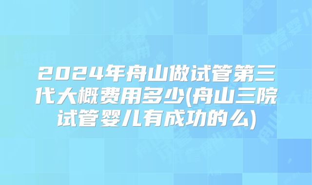 2024年舟山做试管第三代大概费用多少(舟山三院试管婴儿有成功的么)
