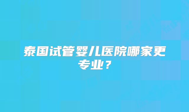 泰国试管婴儿医院哪家更专业?