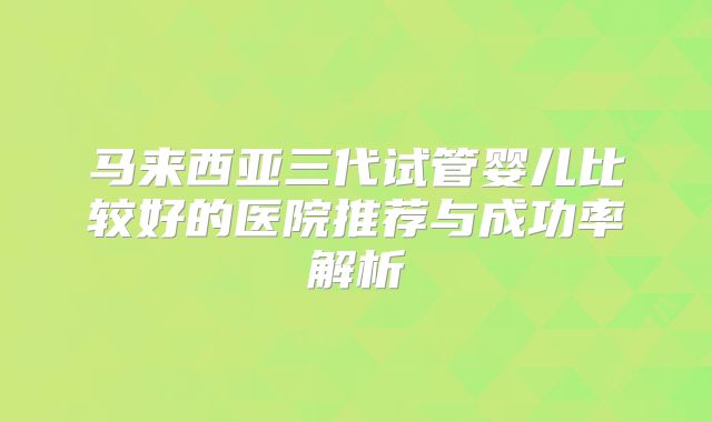 马来西亚三代试管婴儿比较好的医院推荐与成功率解析
