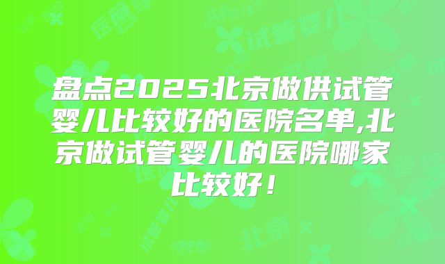 盘点2025北京做供试管婴儿比较好的医院名单,北京做试管婴儿的医院哪家比较好!