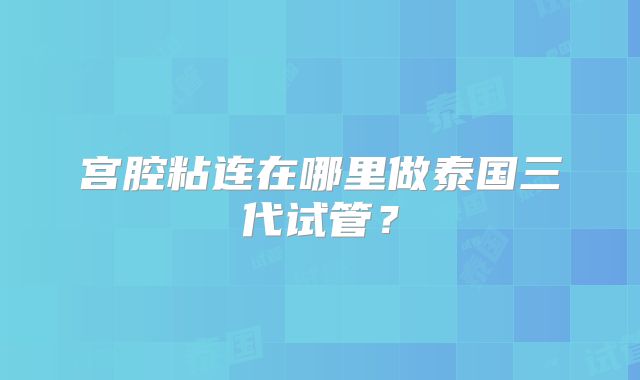 宫腔粘连在哪里做泰国三代试管？