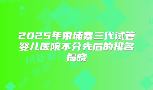 2025年柬埔寨三代试管婴儿医院不分先后的排名揭晓