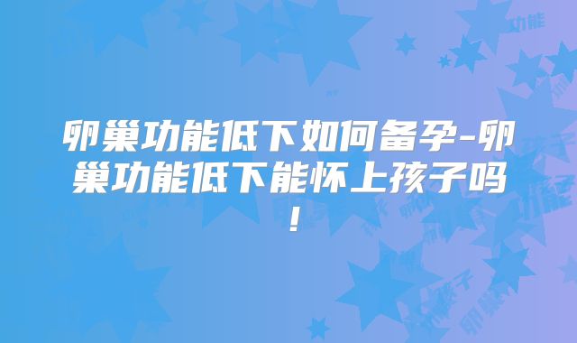 卵巢功能低下如何备孕-卵巢功能低下能怀上孩子吗!