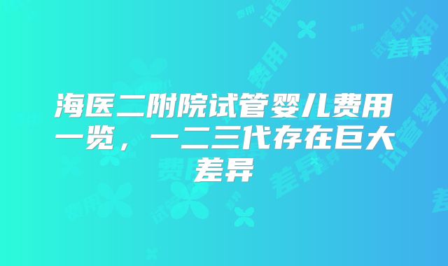 海医二附院试管婴儿费用一览,一二三代存在巨大差异