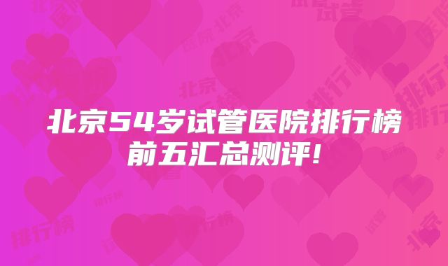 北京54岁试管医院排行榜前五汇总测评!