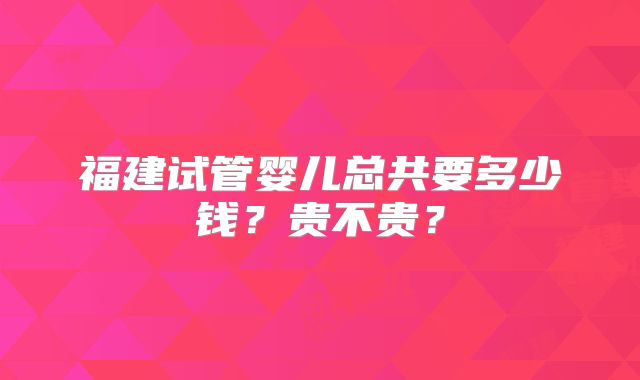 福建试管婴儿总共要多少钱?贵不贵?