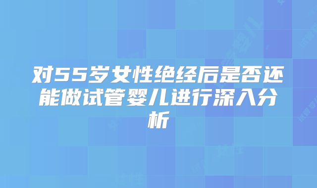 对55岁女性绝经后是否还能做试管婴儿进行深入分析