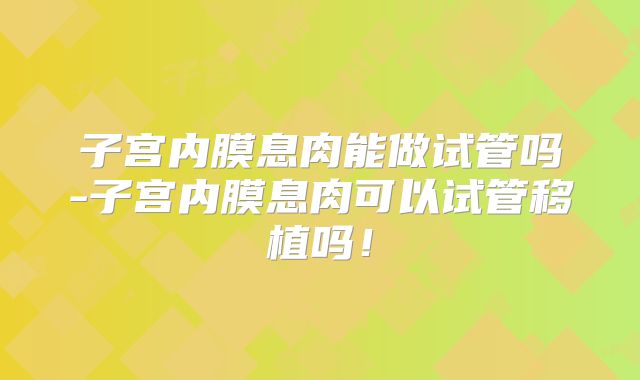 子宫内膜息肉能做试管吗-子宫内膜息肉可以试管移植吗!