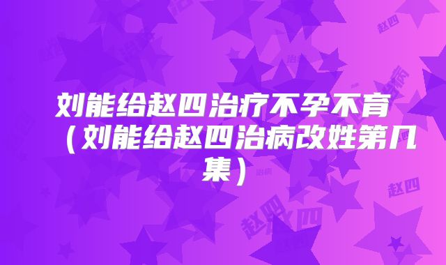 刘能给赵四治疗不孕不育（刘能给赵四治病改姓第几集）