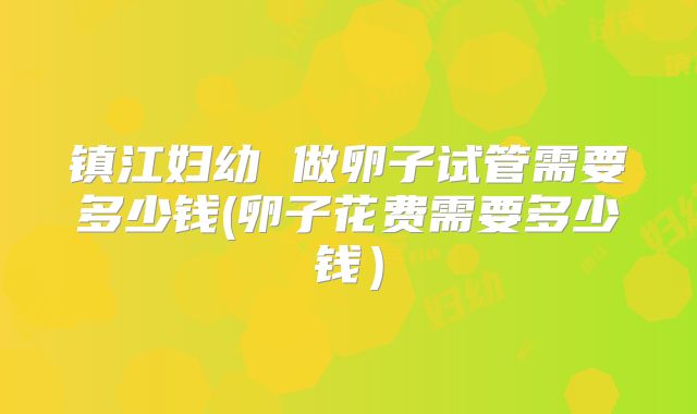 镇江妇幼 做卵子试管需要多少钱(卵子花费需要多少钱)