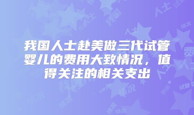 我国人士赴美做三代试管婴儿的费用大致情况，值得关注的相关支出