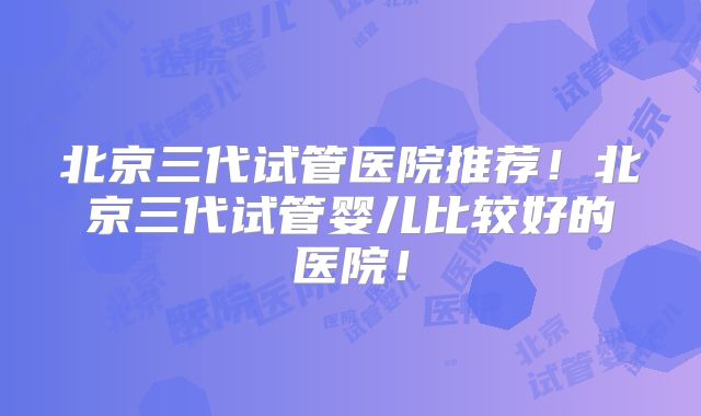 北京三代试管医院推荐！北京三代试管婴儿比较好的医院！