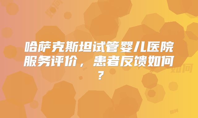 哈萨克斯坦试管婴儿医院服务评价，患者反馈如何？