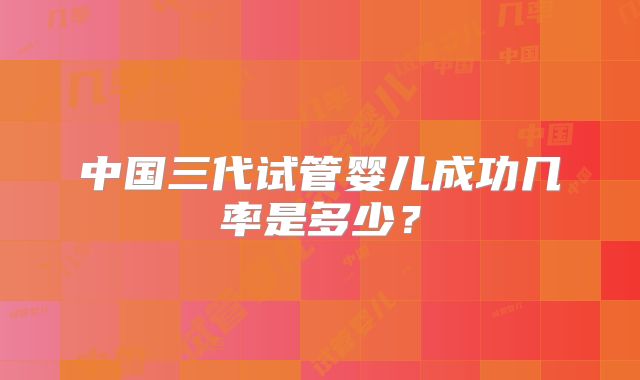 中国三代试管婴儿成功几率是多少？