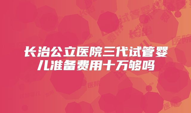 长治公立医院三代试管婴儿准备费用十万够吗