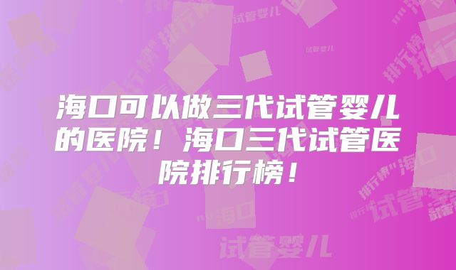 海口可以做三代试管婴儿的医院!海口三代试管医院排行榜!