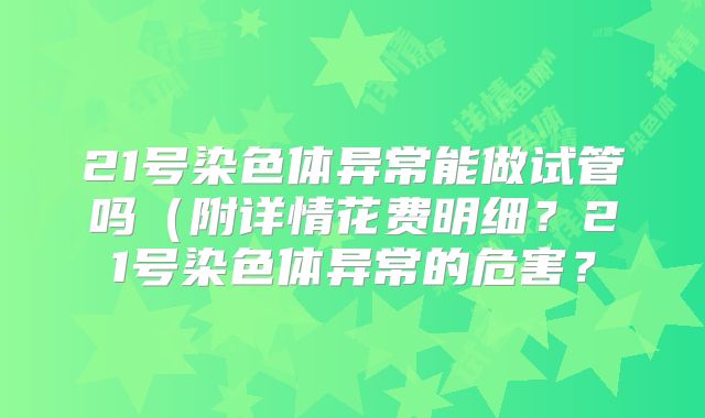 21号染色体异常能做试管吗(附详情花费明细?21号染色体异常的危害?