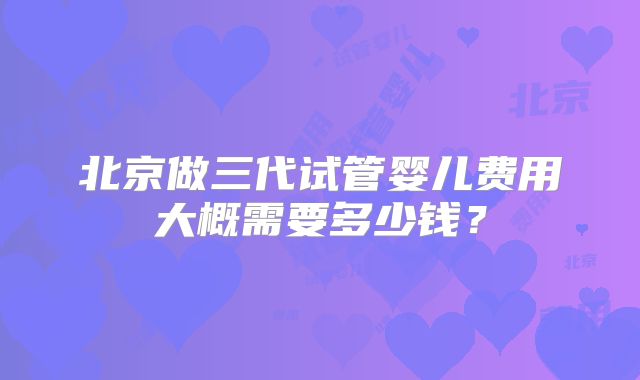 北京做三代试管婴儿费用大概需要多少钱？